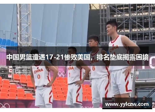 中国男篮遭遇17-21惨败美国，排名垫底揭露困境